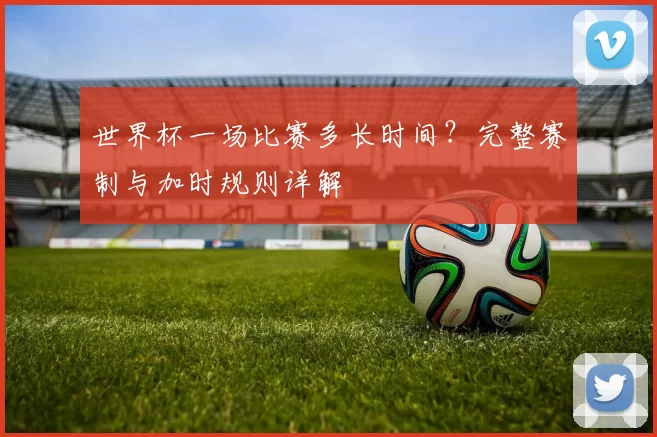 世界杯一场比赛多长时间?完整赛制与加时规则详解