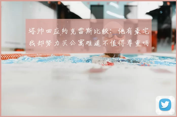 塔帅回应约克雷斯比较：他有豪宅我却努力买公寓难道不值得尊重吗