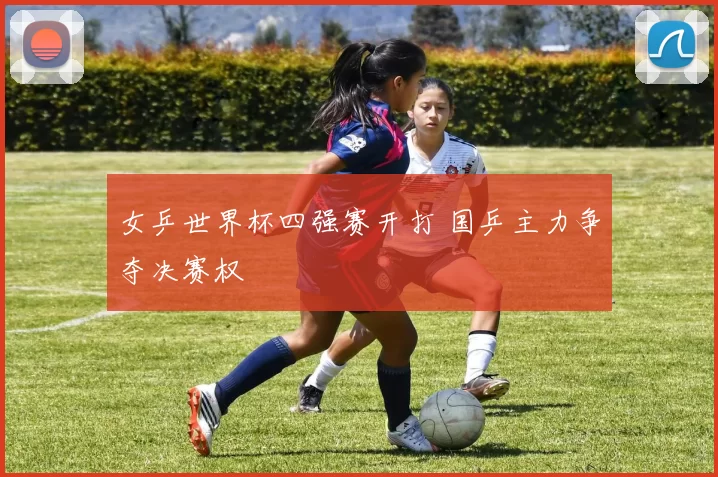 女乒世界杯四强赛开打 国乒主力争夺决赛权