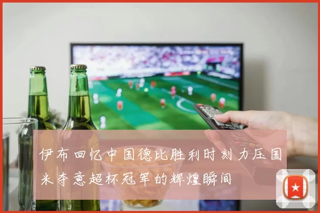 伊布回忆中国德比胜利时刻力压国米夺意超杯冠军的辉煌瞬间