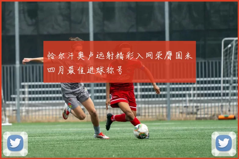 恰尔汗奥卢远射精彩入网荣膺国米四月最佳进球称号
