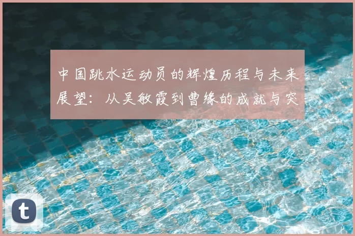 中国跳水运动员的辉煌历程与未来展望：从吴敏霞到曹缘的成就与突破