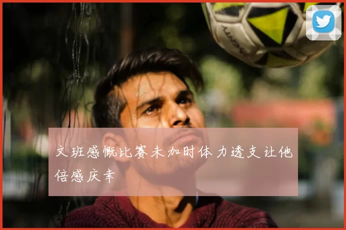 文班感慨比赛未加时体力透支让他倍感庆幸