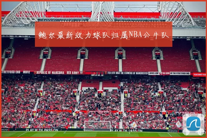 鲍尔最新效力球队归属NBA公牛队