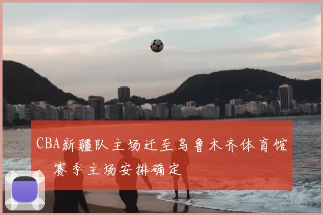CBA新疆队主场迁至乌鲁木齐体育馆，赛季主场安排确定