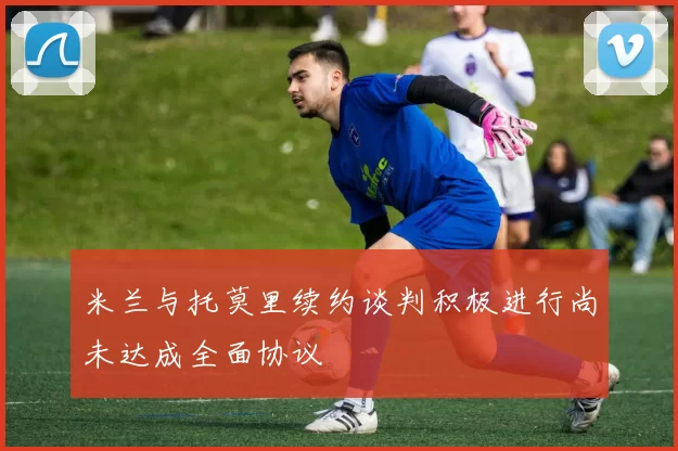 米兰与托莫里续约谈判积极进行尚未达成全面协议