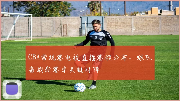 CBA常规赛电视直播赛程公布,球队备战新赛季关键对阵