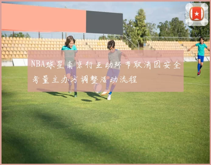 NBA球星南京行互动环节取消因安全考量主办方调整活动流程