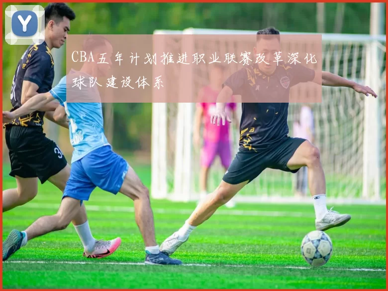 CBA五年计划推进职业联赛改革深化球队建设体系