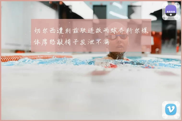 切尔西遭利兹联连扳两球乔科尔媒体席怒敲椅子发泄不满