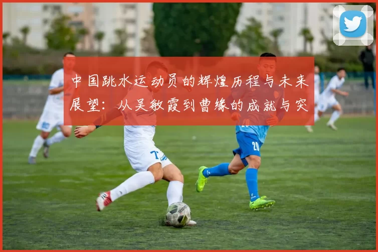 中国跳水运动员的辉煌历程与未来展望：从吴敏霞到曹缘的成就与突破