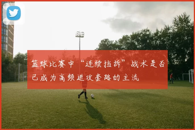 篮球比赛中“连续挡拆”战术是否已成为高频进攻套路的主流