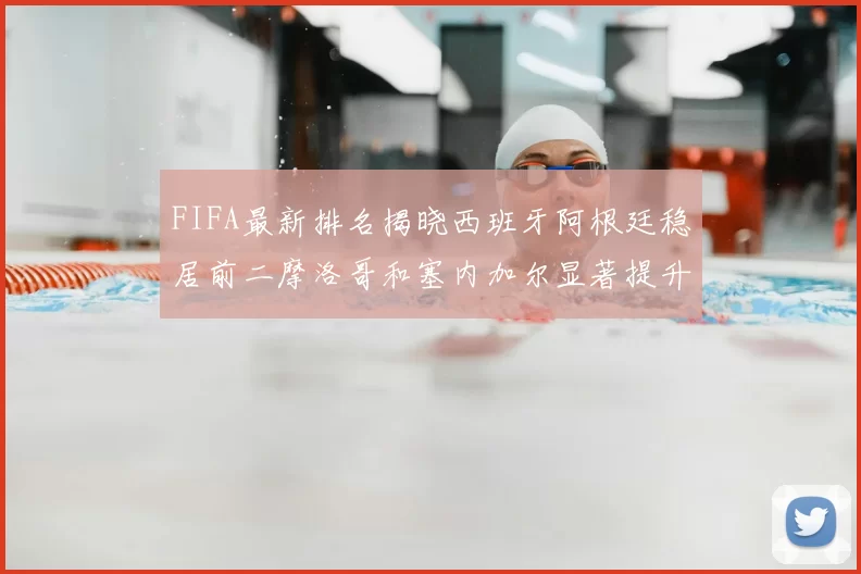 FIFA最新排名揭晓西班牙阿根廷稳居前二摩洛哥和塞内加尔显著提升
