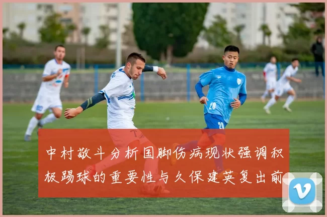 中村敬斗分析国脚伤病现状强调积极踢球的重要性与久保建英复出前景