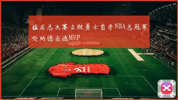猛龙总决赛击败勇士首夺NBA总冠军伦纳德当选MVP