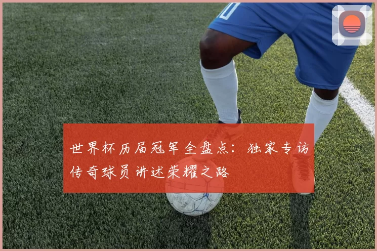 世界杯历届冠军全盘点:独家专访传奇球员讲述荣耀之路