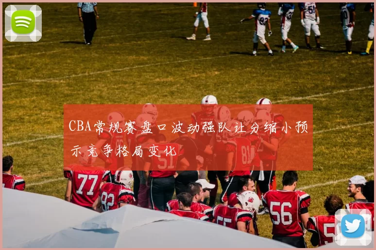 CBA常规赛盘口波动强队让分缩小预示竞争格局变化