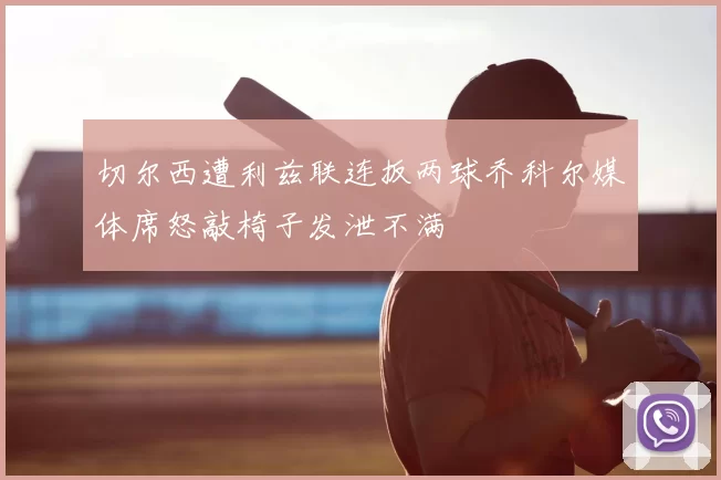 切尔西遭利兹联连扳两球乔科尔媒体席怒敲椅子发泄不满