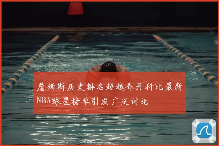 詹姆斯历史排名超越乔丹科比最新NBA球星榜单引发广泛讨论