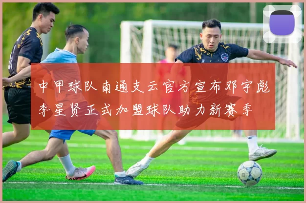 中甲球队南通支云官方宣布邓宇彪李星贤正式加盟球队助力新赛季
