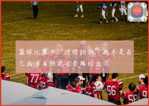 篮球比赛中“连续挡拆”战术是否已成为高频进攻套路的主流