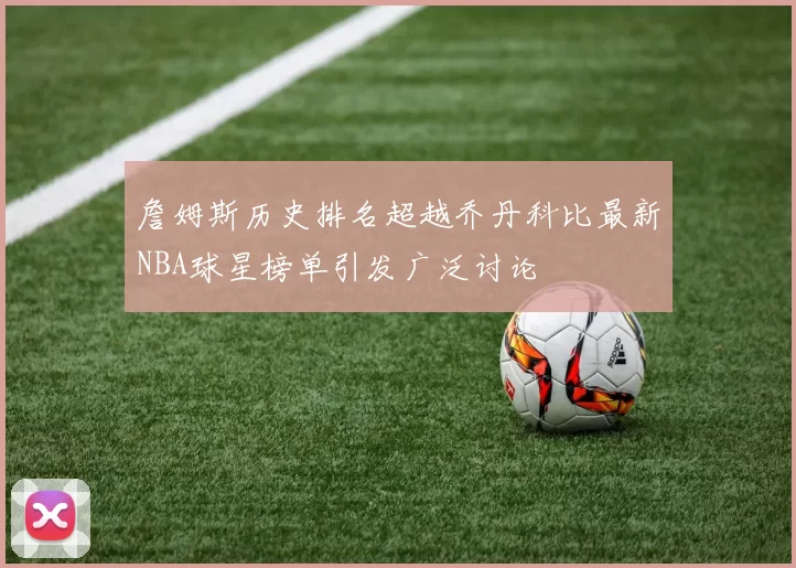 詹姆斯历史排名超越乔丹科比最新NBA球星榜单引发广泛讨论
