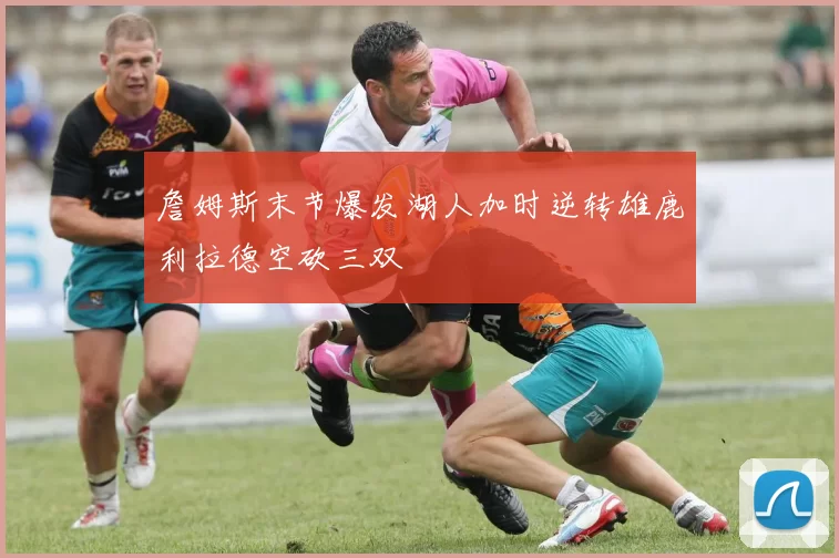 詹姆斯末节爆发湖人加时逆转雄鹿利拉德空砍三双